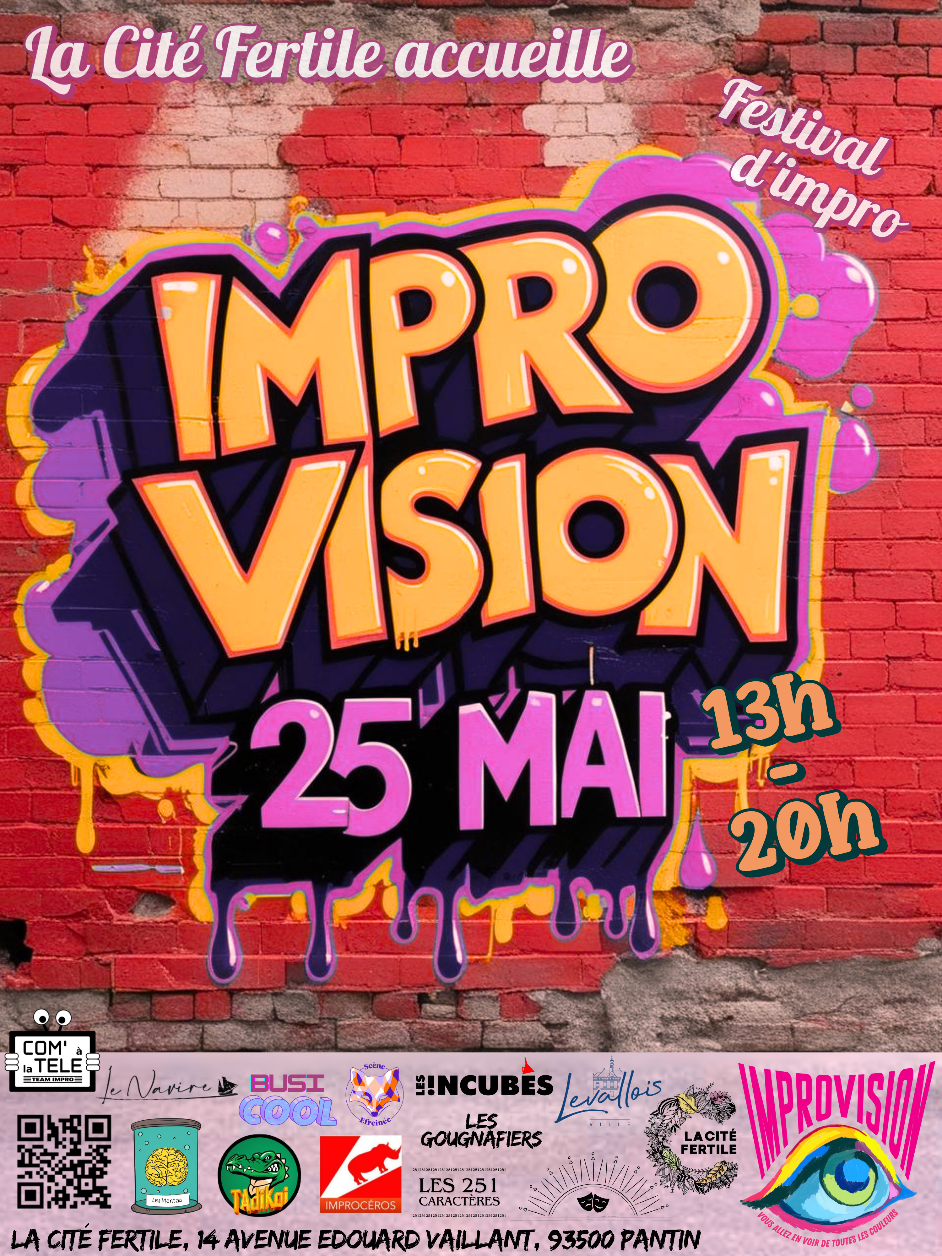 Affiche sous la forme d'un tag sur un mur de brique

La cité fertile accueille

Festival d'impro

IMPROV VISION

25 mai

13h - 20h

Une suite de logos:

Com' à la TELE
Le navire
BusiCool
Scène Efreinée
Les !ncubés
Leg Gougnafiers
Les mentals
Tadikoi
Improcéros
Les 251 caractères
Imprhorizon

La ville de levallois
La cité fertile
Improvision - Vous allez en voir de toutes les couleurs

La cité fertile, 14 avenue Édouard Vaillant, 93500 Pantin
